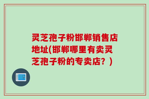 灵芝孢子粉邯郸销售店地址(邯郸哪里有卖灵芝孢子粉的专卖店？)