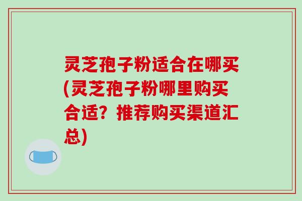 灵芝孢子粉适合在哪买(灵芝孢子粉哪里购买合适？推荐购买渠道汇总)