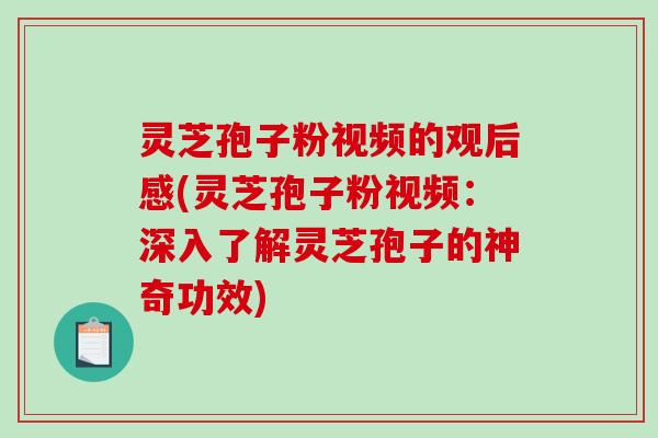 灵芝孢子粉视频的观后感(灵芝孢子粉视频：深入了解灵芝孢子的神奇功效)
