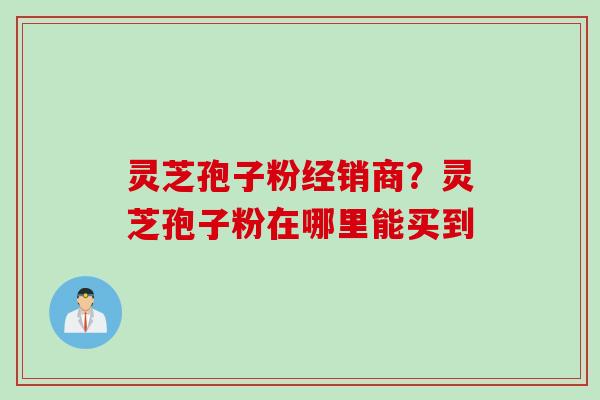 灵芝孢子粉经销商？灵芝孢子粉在哪里能买到