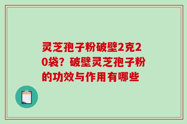 灵芝孢子粉破壁2克20袋？破壁灵芝孢子粉的功效与作用有哪些