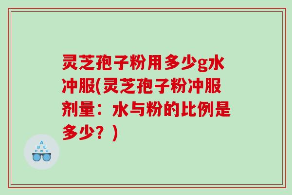 灵芝孢子粉用多少g水冲服(灵芝孢子粉冲服剂量：水与粉的比例是多少？)
