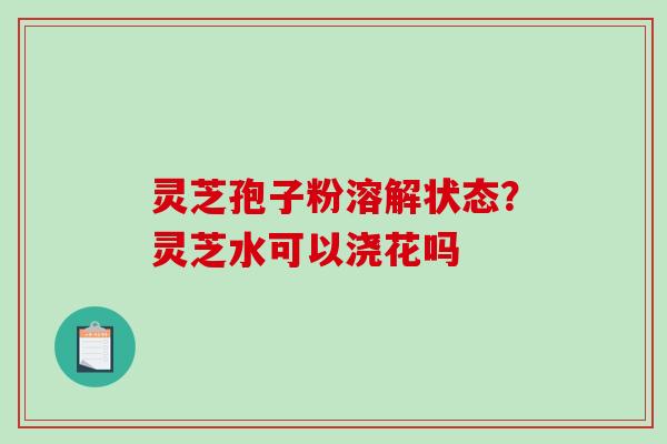 灵芝孢子粉溶解状态？灵芝水可以浇花吗