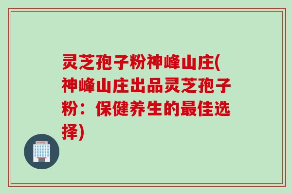 灵芝孢子粉神峰山庄(神峰山庄出品灵芝孢子粉：保健养生的最佳选择)