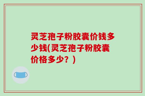 灵芝孢子粉胶囊价钱多少钱(灵芝孢子粉胶囊价格多少？)