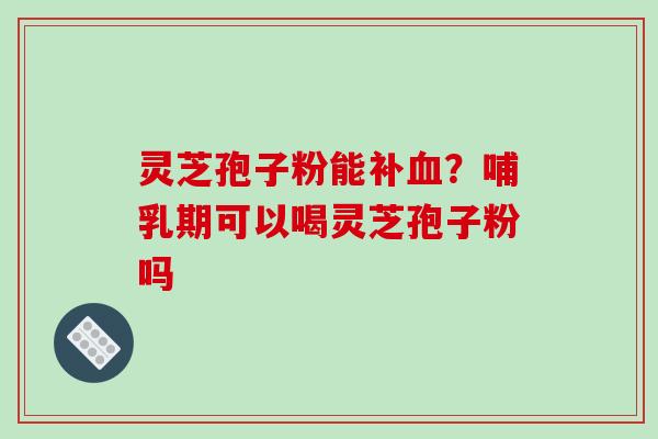 灵芝孢子粉能补血？哺乳期可以喝灵芝孢子粉吗