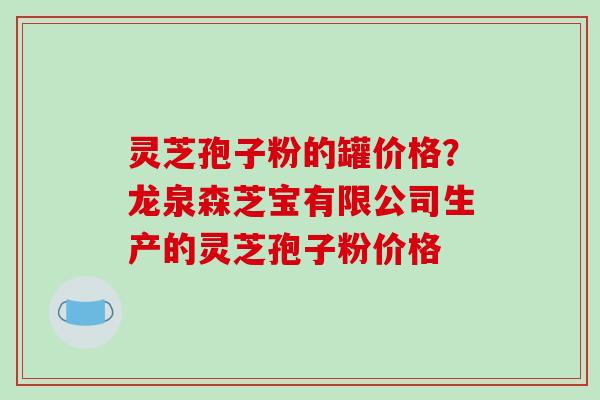 灵芝孢子粉的罐价格？龙泉森芝宝有限公司生产的灵芝孢子粉价格