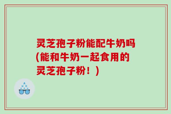 灵芝孢子粉能配牛奶吗(能和牛奶一起食用的灵芝孢子粉！)