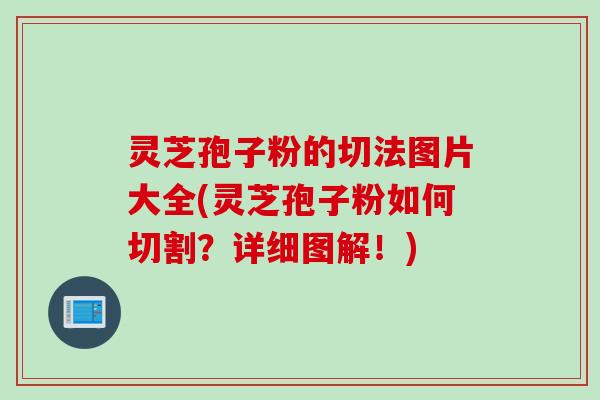灵芝孢子粉的切法图片大全(灵芝孢子粉如何切割？详细图解！)