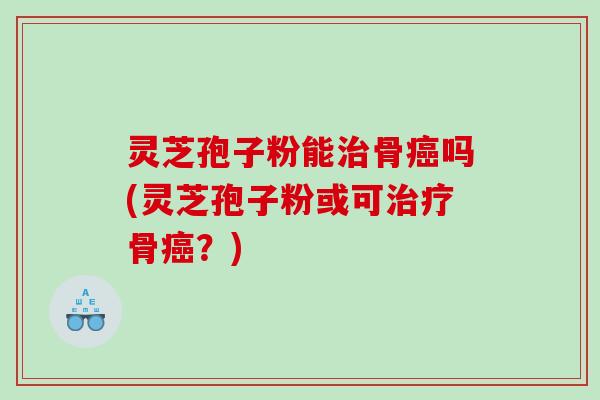 灵芝孢子粉能治骨癌吗(灵芝孢子粉或可治疗骨癌？)