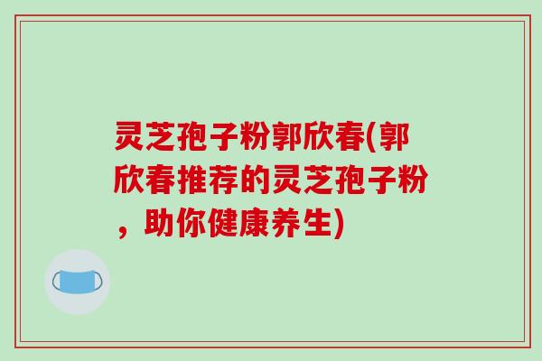 灵芝孢子粉郭欣春(郭欣春推荐的灵芝孢子粉，助你健康养生)