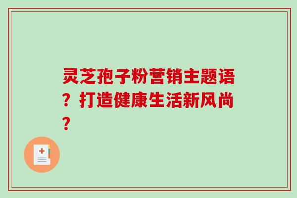 灵芝孢子粉营销主题语？打造健康生活新风尚？