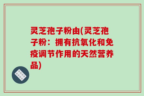 灵芝孢子粉由(灵芝孢子粉：拥有抗氧化和免疫调节作用的天然营养品)
