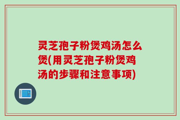 灵芝孢子粉煲鸡汤怎么煲(用灵芝孢子粉煲鸡汤的步骤和注意事项)