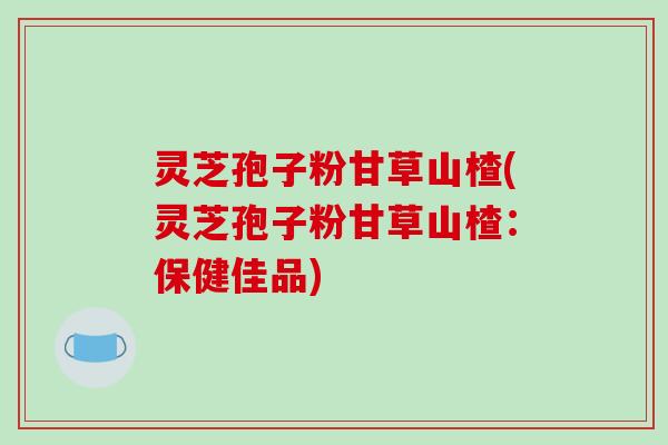 灵芝孢子粉甘草山楂(灵芝孢子粉甘草山楂：保健佳品)