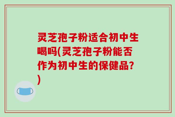 灵芝孢子粉适合初中生喝吗(灵芝孢子粉能否作为初中生的保健品？)