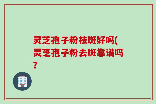 灵芝孢子粉祛斑好吗(灵芝孢子粉去斑靠谱吗？