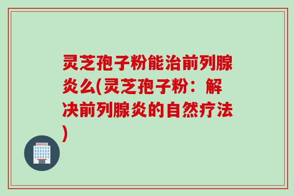 灵芝孢子粉能治前列腺炎么(灵芝孢子粉：解决前列腺炎的自然疗法)
