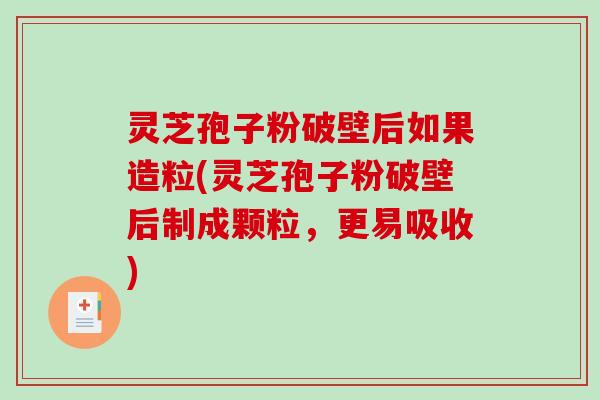 灵芝孢子粉破壁后如果造粒(灵芝孢子粉破壁后制成颗粒，更易吸收)