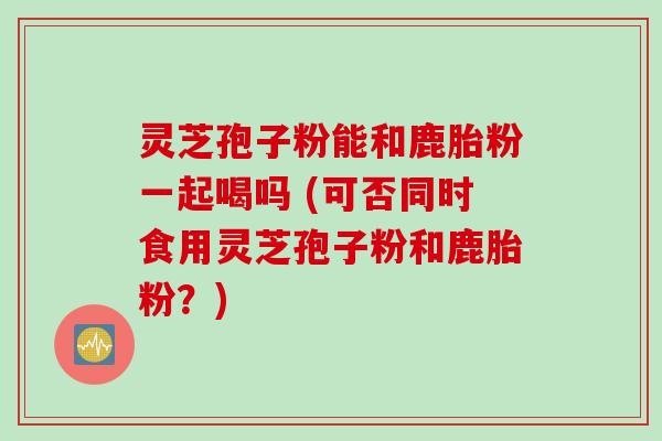 灵芝孢子粉能和鹿胎粉一起喝吗 (可否同时食用灵芝孢子粉和鹿胎粉?) 灵芝孢子粉能和鹿胎粉一起喝吗 (可否同时食用灵芝孢子粉和鹿胎粉?)