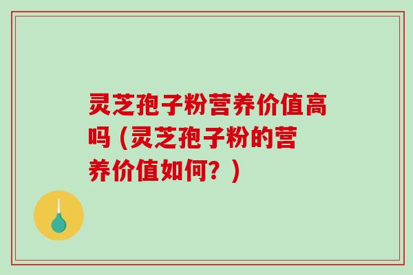 灵芝孢子粉营养价值高吗 (灵芝孢子粉的营养价值如何？)