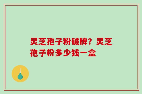 灵芝孢子粉破牌？灵芝孢子粉多少钱一盒