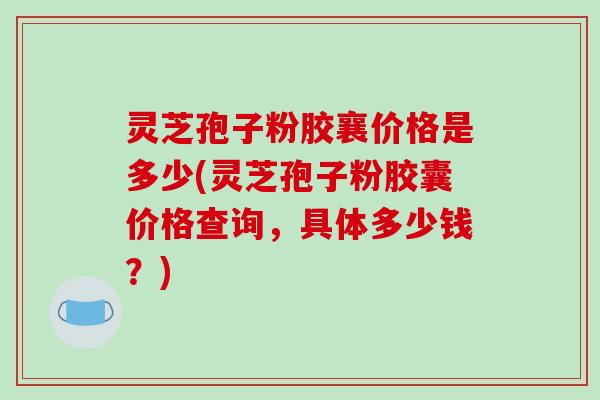 灵芝孢子粉胶襄价格是多少(灵芝孢子粉胶囊价格查询，具体多少钱？)