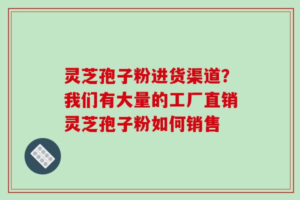 灵芝孢子粉进货渠道？我们有大量的工厂直销灵芝孢子粉如何销售