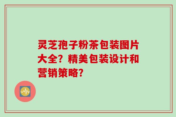 灵芝孢子粉茶包装图片大全？精美包装设计和营销策略？