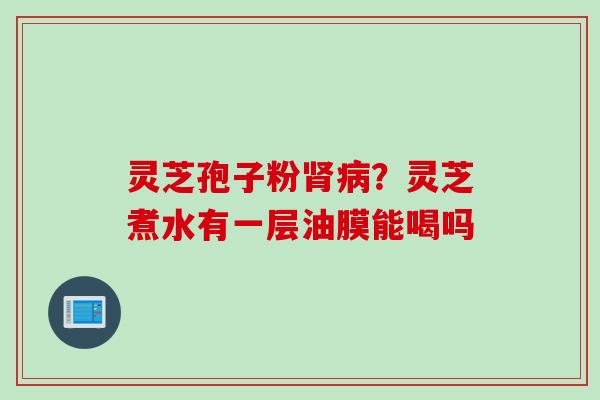 灵芝孢子粉肾病？灵芝煮水有一层油膜能喝吗