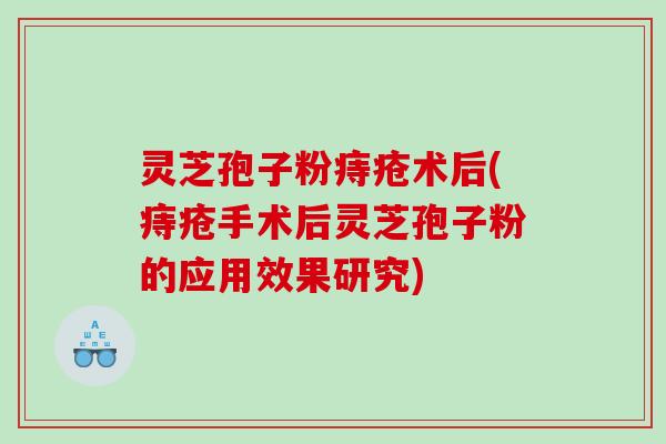 灵芝孢子粉痔疮术后(痔疮手术后灵芝孢子粉的应用效果研究)