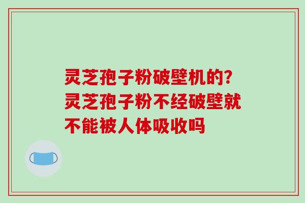 灵芝孢子粉破壁机的？灵芝孢子粉不经破壁就不能被人体吸收吗