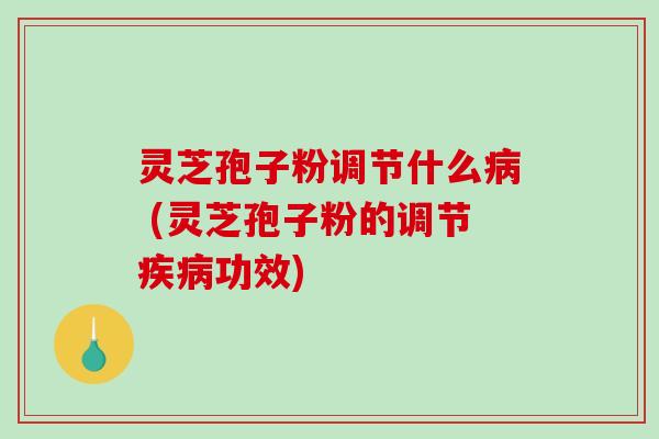 灵芝孢子粉调节什么病 (灵芝孢子粉的调节疾病功效)
