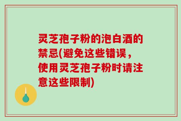 灵芝孢子粉的泡白酒的禁忌(避免这些错误，使用灵芝孢子粉时请注意这些限制)