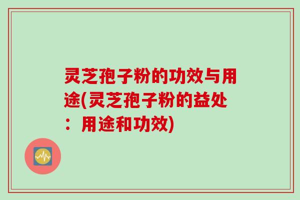 灵芝孢子粉的功效与用途(灵芝孢子粉的益处：用途和功效)