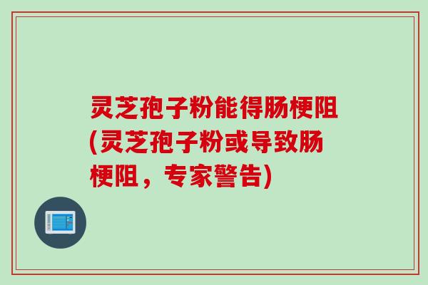 灵芝孢子粉能得肠梗阻(灵芝孢子粉或导致肠梗阻，专家警告)