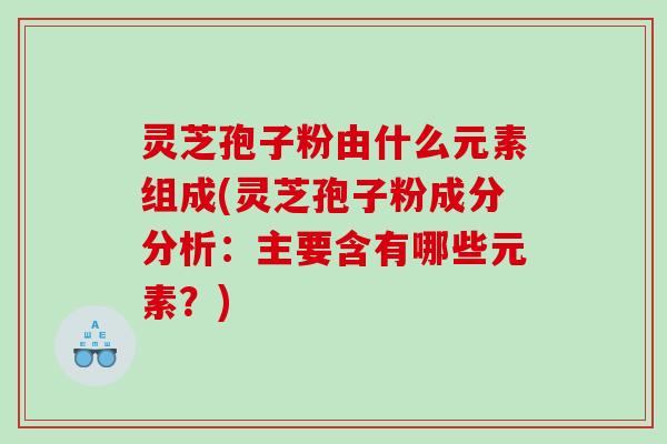 灵芝孢子粉由什么元素组成(灵芝孢子粉成分分析：主要含有哪些元素？)