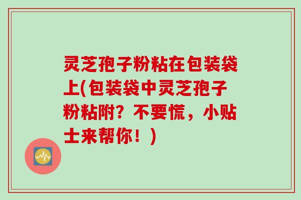 灵芝孢子粉粘在包装袋上(包装袋中灵芝孢子粉粘附?不要慌,小贴士来帮你!) 灵芝孢子粉粘在包装袋上(包装袋中灵芝孢子粉粘附?不要慌,小贴士来帮你!)