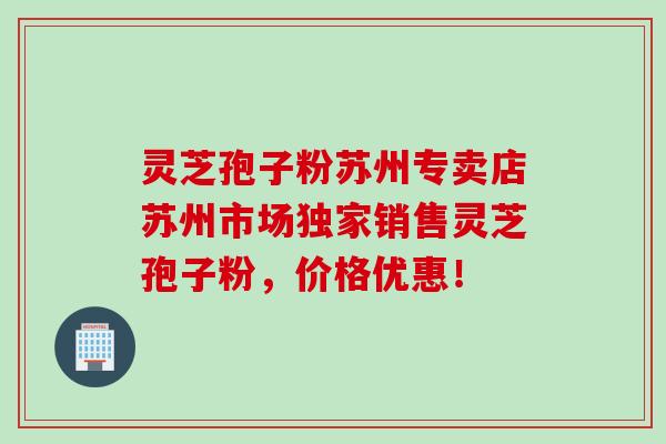 灵芝孢子粉苏州专卖店苏州市场独家销售灵芝孢子粉，价格优惠！
