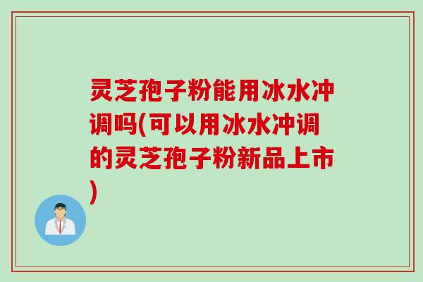 灵芝孢子粉能用冰水冲调吗(可以用冰水冲调的灵芝孢子粉新品上市)