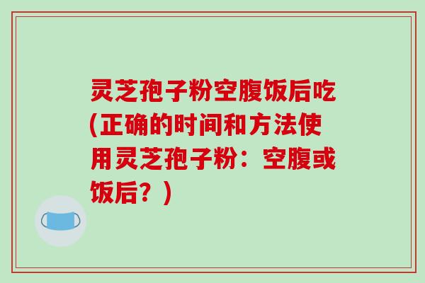 灵芝孢子粉空腹饭后吃(正确的时间和方法使用灵芝孢子粉：空腹或饭后？)