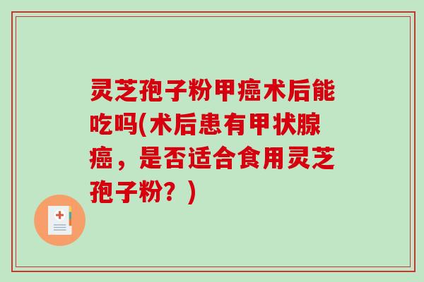 灵芝孢子粉甲癌术后能吃吗(术后患有甲状腺癌，是否适合食用灵芝孢子粉？)