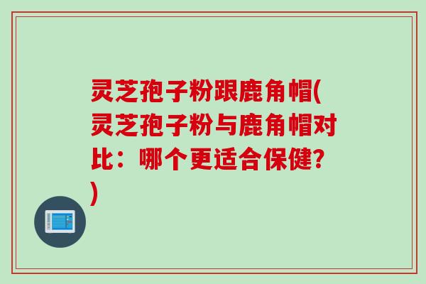 灵芝孢子粉跟鹿角帽(灵芝孢子粉与鹿角帽对比：哪个更适合保健？)