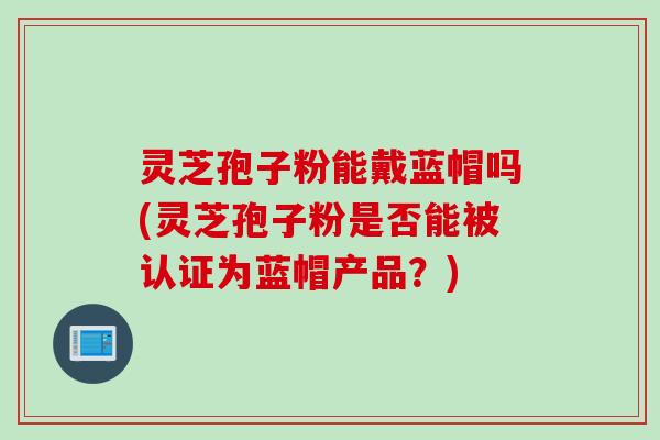 灵芝孢子粉能戴蓝帽吗(灵芝孢子粉是否能被认证为蓝帽产品？)