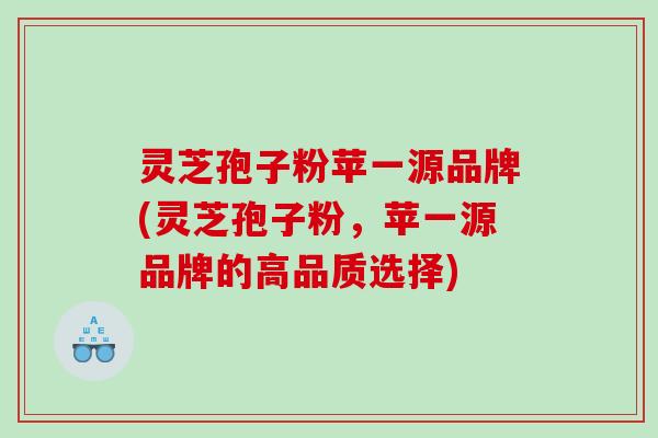 灵芝孢子粉苹一源品牌(灵芝孢子粉，苹一源品牌的高品质选择)