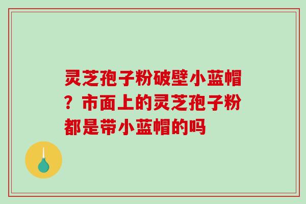 灵芝孢子粉破壁小蓝帽？市面上的灵芝孢子粉都是带小蓝帽的吗