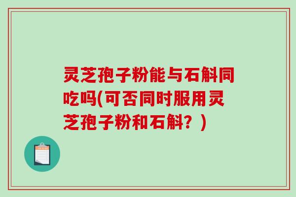 灵芝孢子粉能与石斛同吃吗(可否同时服用灵芝孢子粉和石斛？)