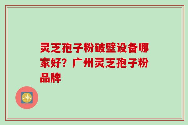 灵芝孢子粉破壁设备哪家好？广州灵芝孢子粉品牌