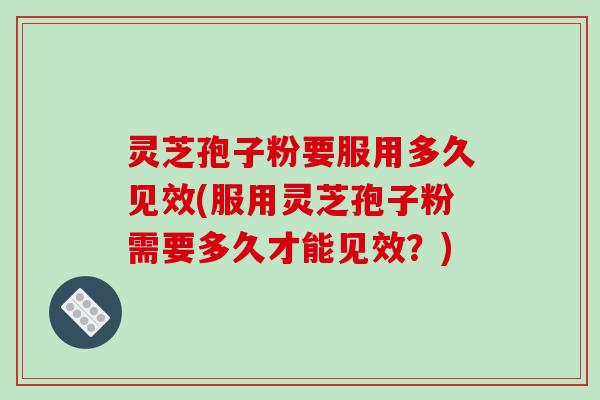 灵芝孢子粉要服用多久见效(服用灵芝孢子粉需要多久才能见效？)
