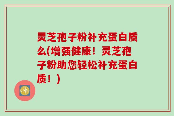 灵芝孢子粉补充蛋白质么(增强健康！灵芝孢子粉助您轻松补充蛋白质！)